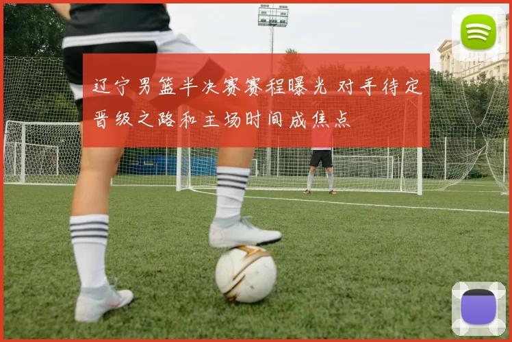 辽宁男篮半决赛赛程曝光 对手待定晋级之路和主场时间成焦点