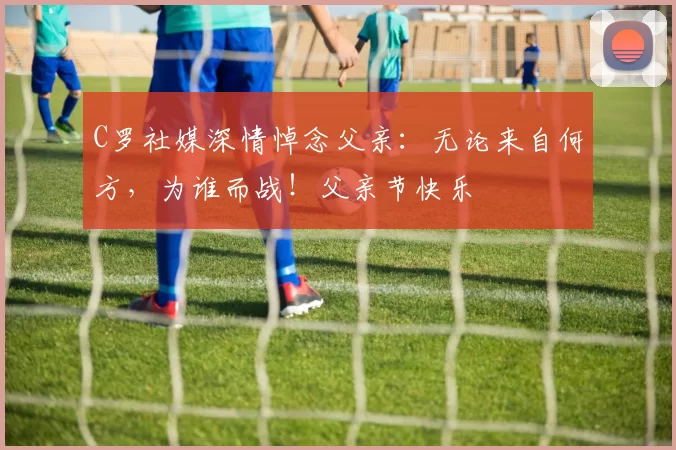 C罗社媒深情悼念父亲:无论来自何方,为谁而战!父亲节快乐️