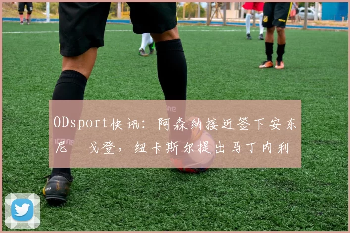 ODsport快讯：阿森纳接近签下安东尼・戈登，纽卡斯尔提出马丁内利交换条件_交易_球员_谈判