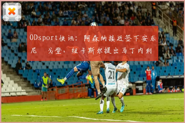 ODsport快讯:阿森纳接近签下安东尼・戈登,纽卡斯尔提出马丁内利交换条件_交易_球员_谈判