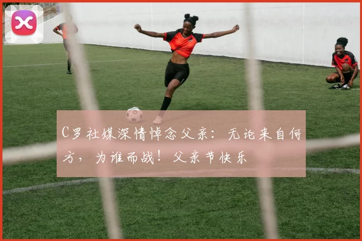 C罗社媒深情悼念父亲：无论来自何方，为谁而战！父亲节快乐️