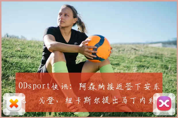ODsport快讯：阿森纳接近签下安东尼・戈登，纽卡斯尔提出马丁内利交换条件_交易_球员_谈判