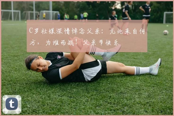 C罗社媒深情悼念父亲:无论来自何方,为谁而战!父亲节快乐️