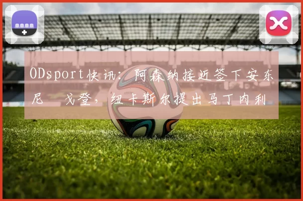 ODsport快讯：阿森纳接近签下安东尼・戈登，纽卡斯尔提出马丁内利交换条件_交易_球员_谈判