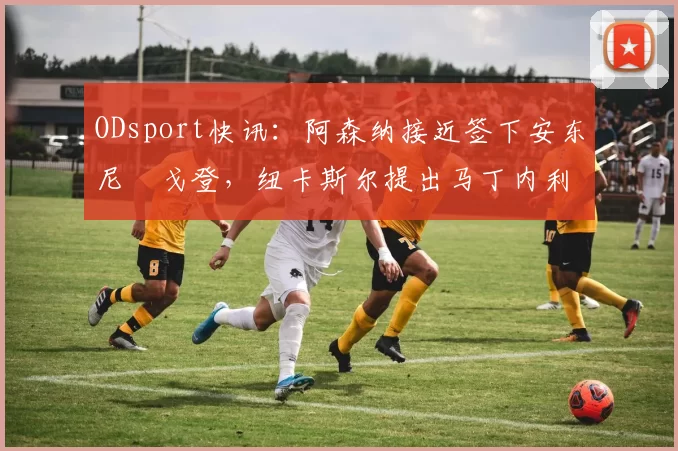ODsport快讯：阿森纳接近签下安东尼・戈登，纽卡斯尔提出马丁内利交换条件_交易_球员_谈判