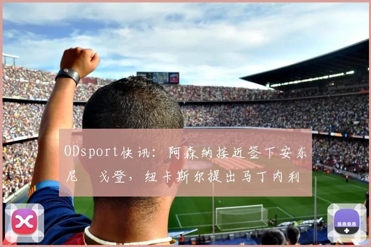 ODsport快讯：阿森纳接近签下安东尼・戈登，纽卡斯尔提出马丁内利交换条件_交易_球员_谈判