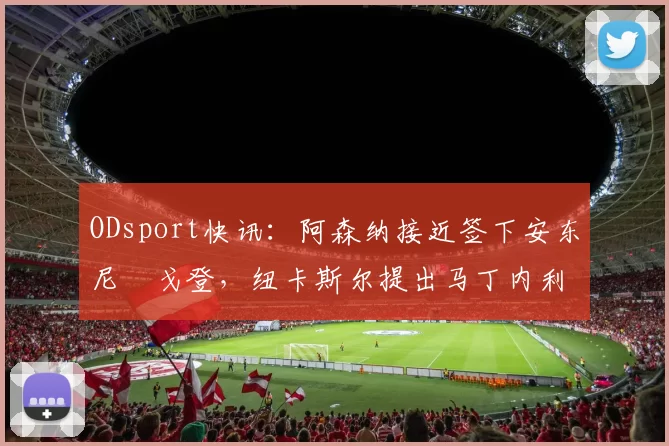 ODsport快讯:阿森纳接近签下安东尼・戈登,纽卡斯尔提出马丁内利交换条件_交易_球员_谈判