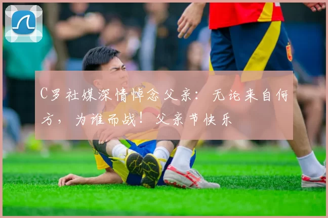 C罗社媒深情悼念父亲:无论来自何方,为谁而战!父亲节快乐️