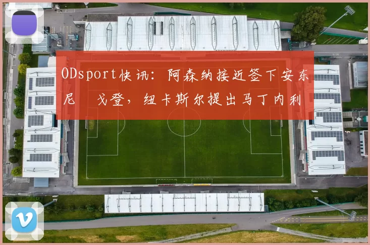 ODsport快讯：阿森纳接近签下安东尼・戈登，纽卡斯尔提出马丁内利交换条件_交易_球员_谈判