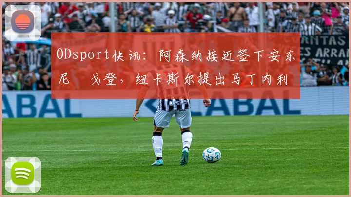 ODsport快讯：阿森纳接近签下安东尼・戈登，纽卡斯尔提出马丁内利交换条件_交易_球员_谈判