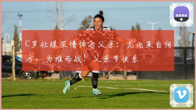 C罗社媒深情悼念父亲：无论来自何方，为谁而战！父亲节快乐️