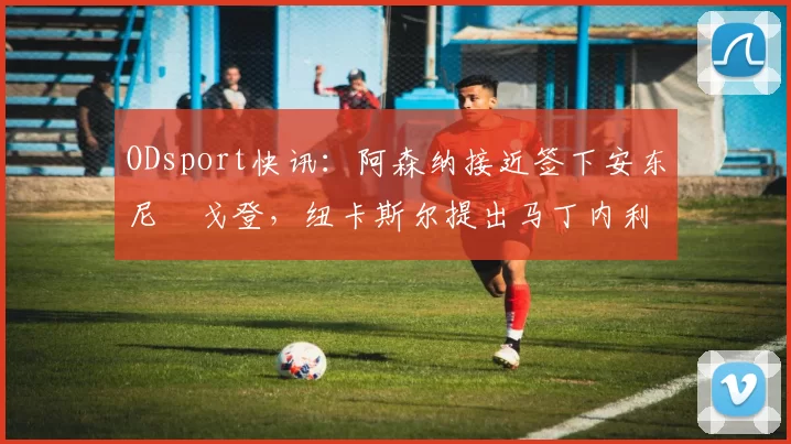 ODsport快讯：阿森纳接近签下安东尼・戈登，纽卡斯尔提出马丁内利交换条件_交易_球员_谈判