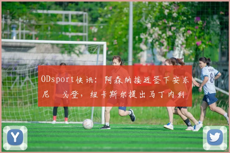 ODsport快讯：阿森纳接近签下安东尼・戈登，纽卡斯尔提出马丁内利交换条件_交易_球员_谈判