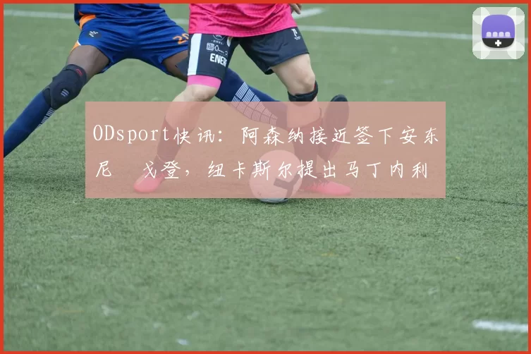 ODsport快讯：阿森纳接近签下安东尼・戈登，纽卡斯尔提出马丁内利交换条件_交易_球员_谈判