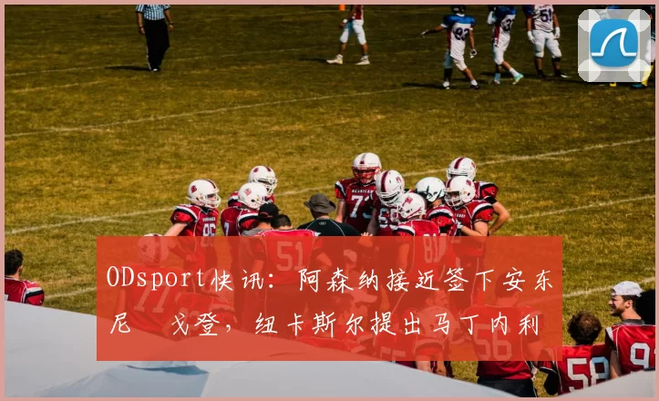 ODsport快讯：阿森纳接近签下安东尼・戈登，纽卡斯尔提出马丁内利交换条件_交易_球员_谈判
