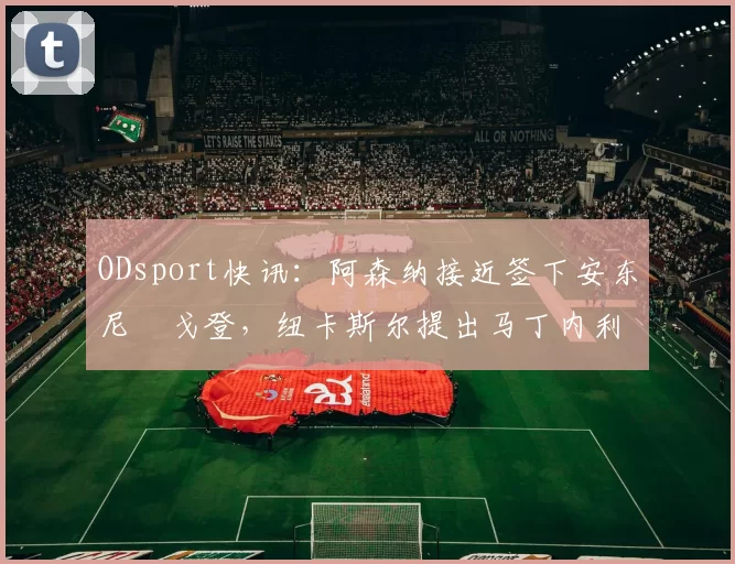 ODsport快讯:阿森纳接近签下安东尼・戈登,纽卡斯尔提出马丁内利交换条件_交易_球员_谈判
