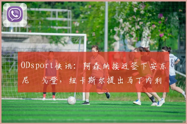 ODsport快讯：阿森纳接近签下安东尼・戈登，纽卡斯尔提出马丁内利交换条件_交易_球员_谈判