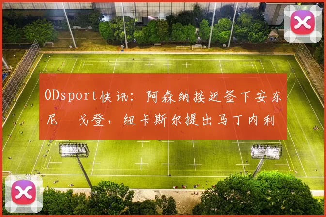 ODsport快讯：阿森纳接近签下安东尼・戈登，纽卡斯尔提出马丁内利交换条件_交易_球员_谈判