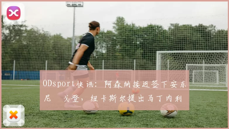 ODsport快讯：阿森纳接近签下安东尼・戈登，纽卡斯尔提出马丁内利交换条件_交易_球员_谈判