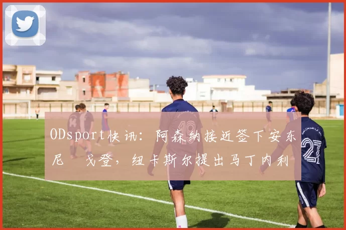 ODsport快讯：阿森纳接近签下安东尼・戈登，纽卡斯尔提出马丁内利交换条件_交易_球员_谈判