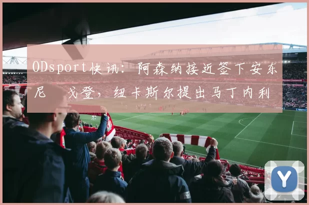 ODsport快讯：阿森纳接近签下安东尼・戈登，纽卡斯尔提出马丁内利交换条件_交易_球员_谈判