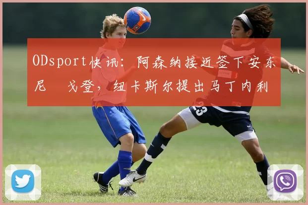 ODsport快讯：阿森纳接近签下安东尼・戈登，纽卡斯尔提出马丁内利交换条件_交易_球员_谈判