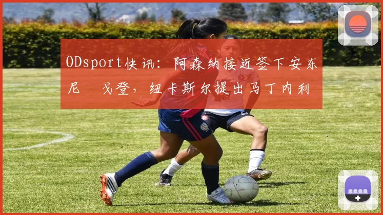 ODsport快讯：阿森纳接近签下安东尼・戈登，纽卡斯尔提出马丁内利交换条件_交易_球员_谈判
