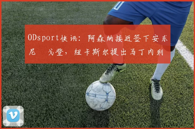 ODsport快讯:阿森纳接近签下安东尼・戈登,纽卡斯尔提出马丁内利交换条件_交易_球员_谈判