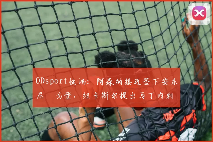 ODsport快讯：阿森纳接近签下安东尼・戈登，纽卡斯尔提出马丁内利交换条件_交易_球员_谈判