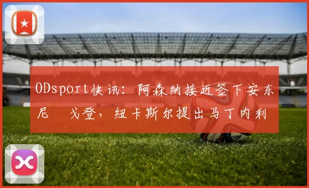 ODsport快讯:阿森纳接近签下安东尼・戈登,纽卡斯尔提出马丁内利交换条件_交易_球员_谈判
