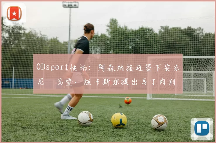 ODsport快讯：阿森纳接近签下安东尼・戈登，纽卡斯尔提出马丁内利交换条件_交易_球员_谈判