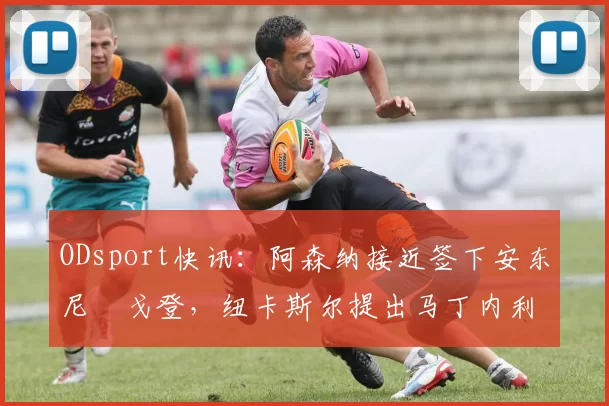 ODsport快讯：阿森纳接近签下安东尼・戈登，纽卡斯尔提出马丁内利交换条件_交易_球员_谈判