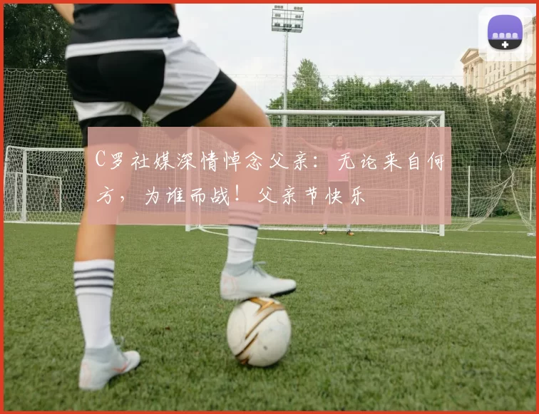 C罗社媒深情悼念父亲：无论来自何方，为谁而战！父亲节快乐️