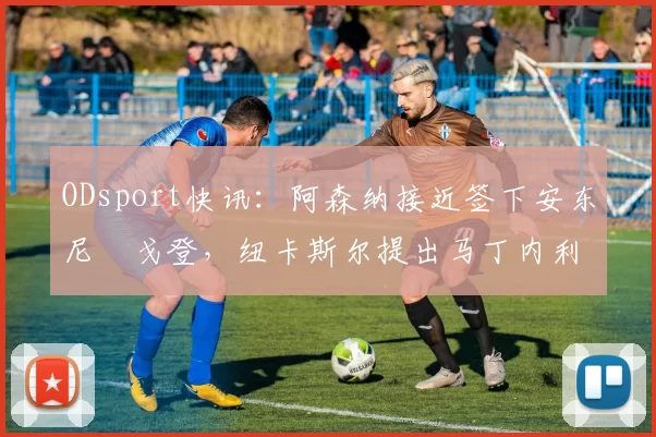 ODsport快讯:阿森纳接近签下安东尼・戈登,纽卡斯尔提出马丁内利交换条件_交易_球员_谈判