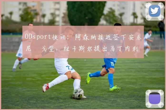 ODsport快讯:阿森纳接近签下安东尼・戈登,纽卡斯尔提出马丁内利交换条件_交易_球员_谈判