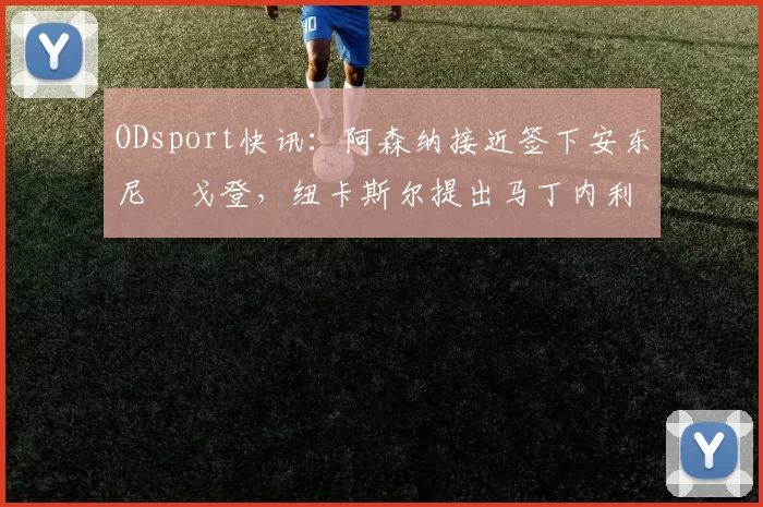 ODsport快讯：阿森纳接近签下安东尼・戈登，纽卡斯尔提出马丁内利交换条件_交易_球员_谈判