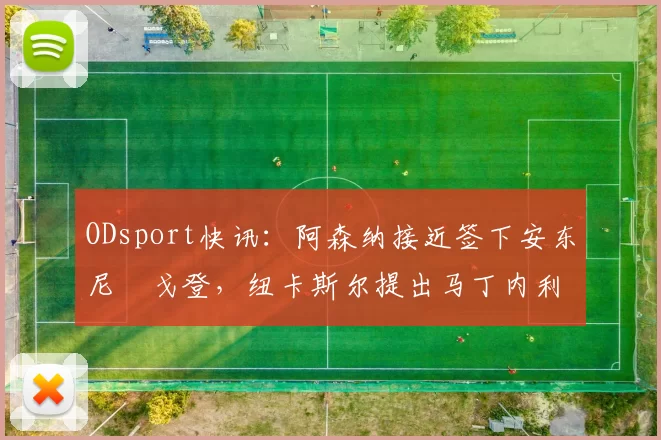 ODsport快讯：阿森纳接近签下安东尼・戈登，纽卡斯尔提出马丁内利交换条件_交易_球员_谈判