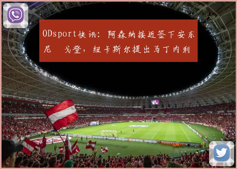 ODsport快讯:阿森纳接近签下安东尼・戈登,纽卡斯尔提出马丁内利交换条件_交易_球员_谈判