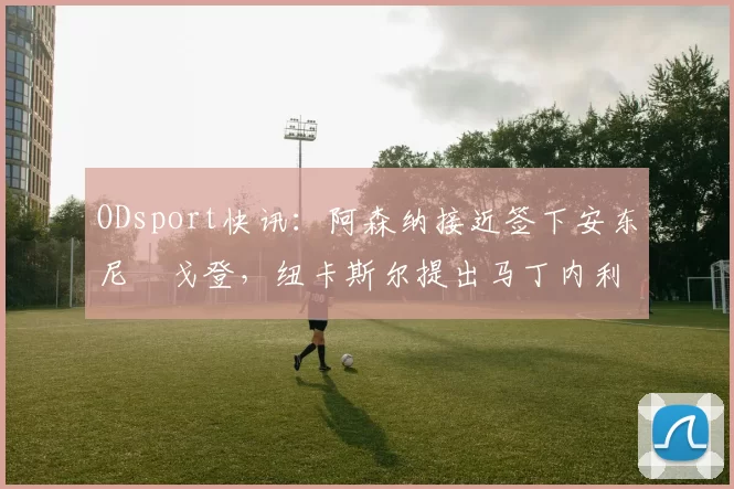 ODsport快讯：阿森纳接近签下安东尼・戈登，纽卡斯尔提出马丁内利交换条件_交易_球员_谈判