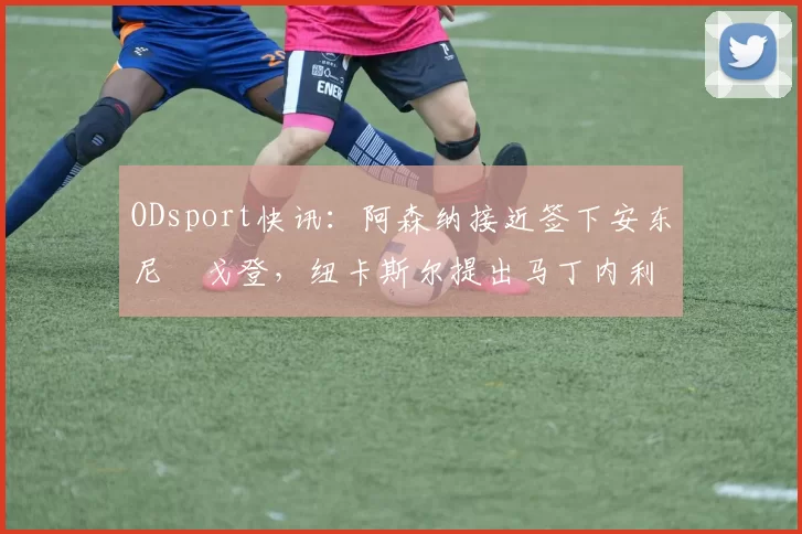 ODsport快讯：阿森纳接近签下安东尼・戈登，纽卡斯尔提出马丁内利交换条件_交易_球员_谈判
