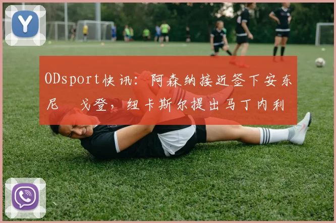 ODsport快讯:阿森纳接近签下安东尼・戈登,纽卡斯尔提出马丁内利交换条件_交易_球员_谈判