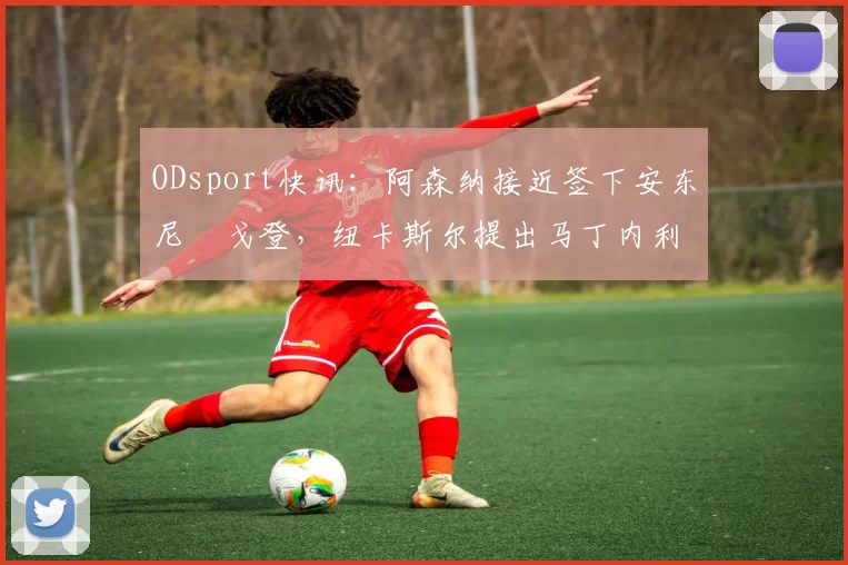 ODsport快讯：阿森纳接近签下安东尼・戈登，纽卡斯尔提出马丁内利交换条件_交易_球员_谈判