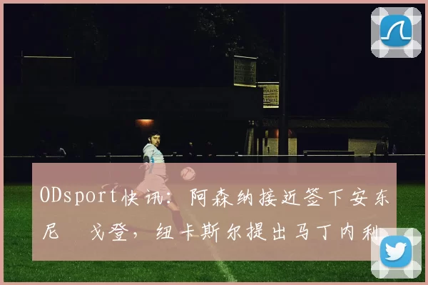 ODsport快讯：阿森纳接近签下安东尼・戈登，纽卡斯尔提出马丁内利交换条件_交易_球员_谈判