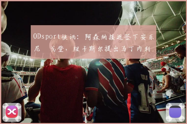 ODsport快讯：阿森纳接近签下安东尼・戈登，纽卡斯尔提出马丁内利交换条件_交易_球员_谈判