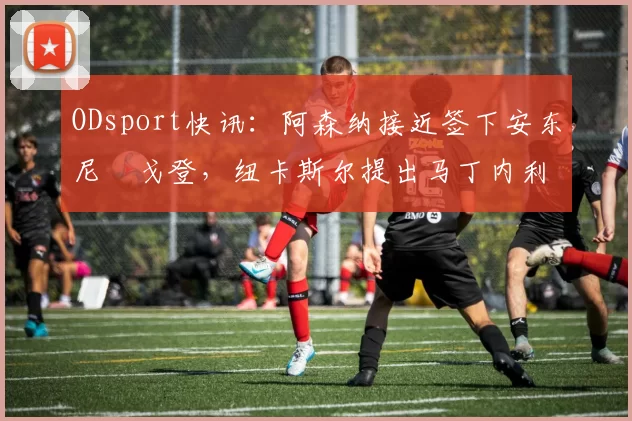 ODsport快讯:阿森纳接近签下安东尼・戈登,纽卡斯尔提出马丁内利交换条件_交易_球员_谈判