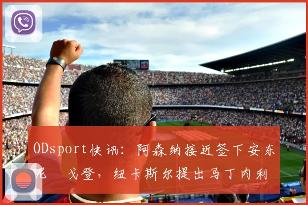 ODsport快讯:阿森纳接近签下安东尼・戈登,纽卡斯尔提出马丁内利交换条件_交易_球员_谈判