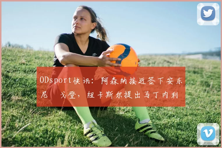 ODsport快讯:阿森纳接近签下安东尼・戈登,纽卡斯尔提出马丁内利交换条件_交易_球员_谈判