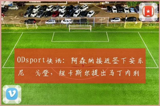 ODsport快讯:阿森纳接近签下安东尼・戈登,纽卡斯尔提出马丁内利交换条件_交易_球员_谈判