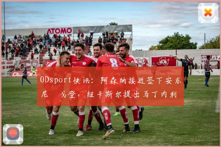 ODsport快讯：阿森纳接近签下安东尼・戈登，纽卡斯尔提出马丁内利交换条件_交易_球员_谈判