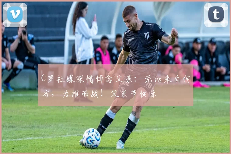 C罗社媒深情悼念父亲:无论来自何方,为谁而战!父亲节快乐️